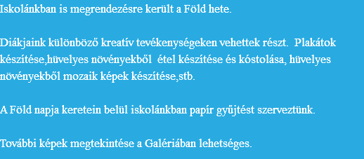 Iskolánkban is megrendezésre került a Föld hete. Diákjaink különböző kreatív tevékenységeken vehettek részt. Plakátok készítése,hüvelyes növényekből étel készítése és kóstolása, hüvelyes növényekből mozaik képek készítése,stb. A Föld napja keretein belül iskolánkban papír gyűjtést szerveztünk. További képek megtekintése a Galériában lehetséges.