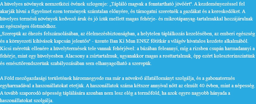 A hüvelyes növények nemzetközi évének szlogenje: „Tápláló magvak a fenntartható jövőért". A kezdeményezéssel fel akarják hívni a figyelmet ezen termények számtalan előnyére, és támogatni szeretnék a gazdákat és a kereskedőket. A hüvelyes termésű növények kedvező áruk és jó ízük mellett magas fehérje- és mikrotápanyag-tartalmukkal hozzájárulnak az egészséges életmódhoz.
„Szerepük az éhezés felszámolásában, az élelmezésbiztonságban, a helytelen táplálkozás kezelésében, az emberi egészség és a környezeti kihívások kapcsán jelentős" - üzente Ban Ki Mun ENSZ főtitkár a világév hivatalos kezdete alkalmából. Kicsi méretük ellenére a hüvelytermések tele vannak fehérjével: a búzában feleannyi, míg a rizsben csupán harmadannyi a fehérje, mint egy hüvelyesben. Alacsony a zsírtartalmuk, ugyanakkor magas a rosttartalmuk, épp ezért koleszterinszintünk és emésztőrendszerünk szabályozásában sem elhanyagolható a szerepük. A Föld mezőgazdasági területének háromnegyede ma már a növekvő állatállományt szolgálja, és a gabonatermés egyharmadával a haszonállatokat etetjük. A haszonállatok száma kétszer annyival nőtt az elmúlt 40 évben, mint a népesség. A tovább szaporodó népesség táplálására azonban nem lesz elég a termőföld, ha azok egyre nagyobb hányada a haszonállatokat szolgálja. 